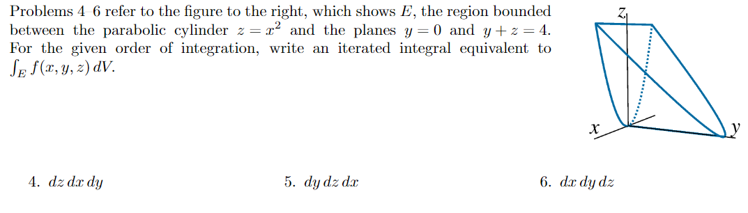 Problems 4 6 refer to the figure to the right, which shows E, the region bounded
between the parabolic cylinder z = x? and the planes y = 0 and y + z = 4.
For the given order of integration, write an iterated integral equivalent to
SE f(x, y, z) dV.
4. dz dx dy
5. dy dz dx
6. dx dy dz
