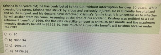 Krishna is 56 years old; he has contributed to the CPP without interruption for over 30 years. While
crossing the street, Krishna was struck by a bus and seriously injured. He is currently hospitalized
and on life support and his doctors have informed Krishna's family that it is uncertain as to whether
he will awaken from his coma. Assuming at the time of his accident, Krishna was entitled to a CPP
retirement benefit of $660, the flat-rate disability amount is $496.36 per month and the maximum
monthly disability benefit is $1362.30, how much of a disability benefit will Krishna receive under
the CPP?
O a) so
Ob) $865.94
c) $991.36
d) $1156.36
