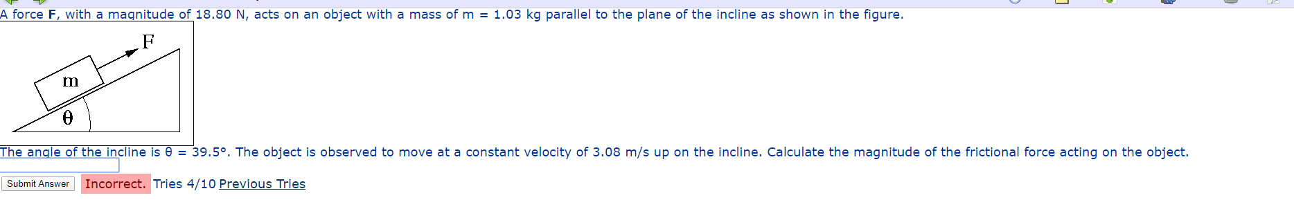 A force F, with a magnitude of 18.80 N, acts on an object with a mass of m = 1.03 kg parallel to the plane of the incline as shown in the figure.
The angle of the incline is 0 = 39.5°. The object is observed to move at a constant velocity of 3.08 m/s up on the incline. Calculate the magnitude of the frictional force acting on the object.
Submit Answer
Incorrect. Tries 4/10 Previous Tries
