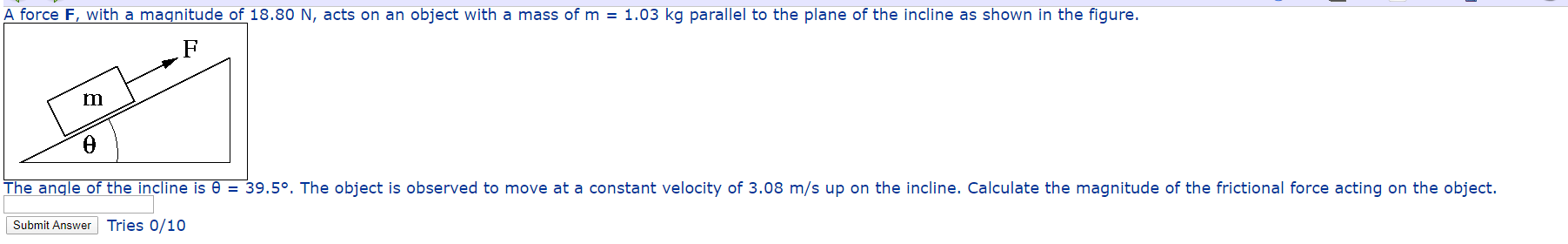 A force F, with a magnitude of 18.80 N, acts on an object with a mass of m = 1.03 kg parallel to the plane of the incline as shown in the figure.
The angle of the incline is 0 = 39.5°. The object is observed to move at a constant velocity of 3.08 m/s up on the incline. Calculate the magnitude of the frictional force acting on the object.
Submit Answer Tries 0/10
