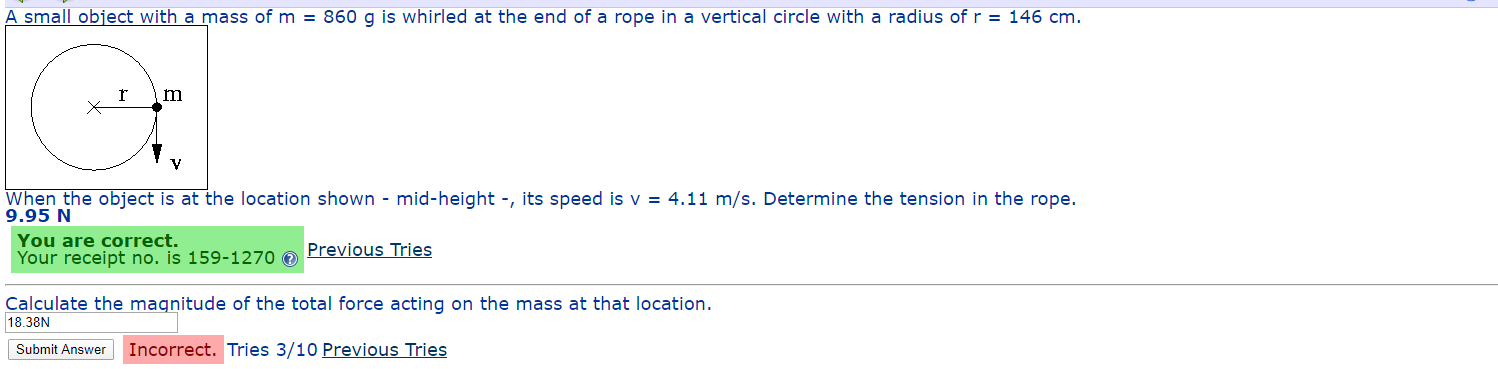 A small object with a mass of m = 860 g is whirled at the end of a rope in a vertical circle with a radius of r = 146 cm.
When the object is at the location shown - mid-height -, its speed is v = 4.11 m/s. Determine the tension in the rope.
9.95 N
You are correct.
Your receipt no. is 159-1270 0
Previous Tries
Calculate the magnitude of the total force acting on the mass at that location.
18.38N
Submit Answer
Incorrect. Tries 3/10 Previous Tries
