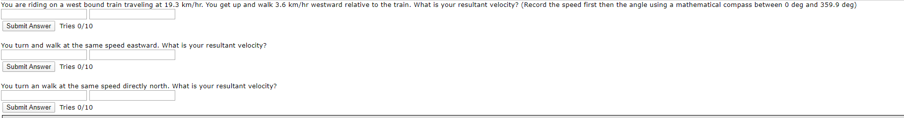 You are riding on a west bound train traveling at 19.3
km/hr. You get
up and walk 3.6 km/hr
westward relative to the train. What is your resultant velocity? (Record the speed first then the angle
using a mathematical compass between
o deg and 359.9 deg)
Submit Answer Tries 0/10
You turn and walk at the same speed eastward. What is your resultant velocity?
Submit Answer
Tries 0/10
You turn an walk at the same
speed directly north. What is your resultant velocity?
Submit Answer
Tries 0/10
