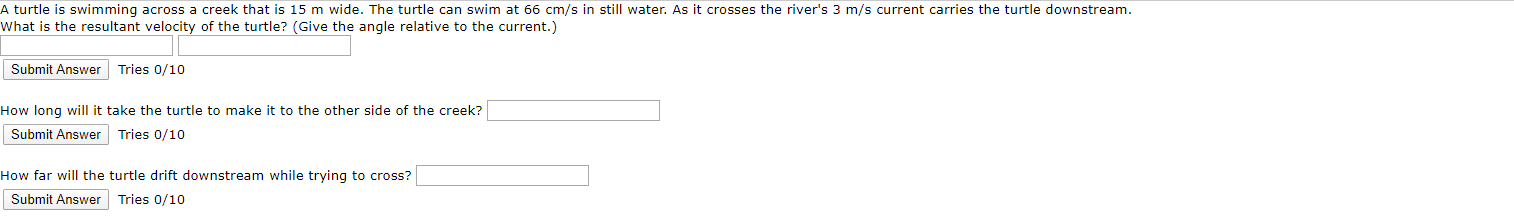 A turtle is swimming across a creek that is 15 m wide. The turtle can swim at 66 cm/s in still water. As it crosses the river's 3 m/s current carries the turtle downstream.
What is the resultant velocity of the turtle? (Give the angle relative to the current.)
Submit Answer
Tries 0/10
How long will it take the turtle to make it to the other
Submit Answer
side of the creek?
Tries 0/10
How far will the turtle
Submit Answer
drift downstream while trying to
Tries 0/10
cross?
