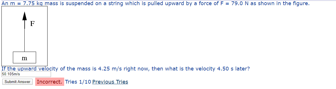 An m = 7.75 kg mass is suspended on a string which is pulled upward by a force of F = 79.0 N as shown in the figure.
If the upward velocity of the mass is 4.25 m/s right now, then what is the velocity 4.50 s later?
50.105m/s
Submit Answer
Incorrect. Tries 1/10 Previous Tries
