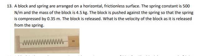 13. A block and spring are arranged on a horizontal, frictionless surface. The spring constant is 500
N/m and the mass of the block is 4.5 kg. The block is pushed against the spring so that the spring
is compressed by 0.35 m. The block is released. What is the velocity of the block as it is released
from the spring.
wwwwwww
