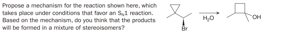 Propose a mechanism for the reaction shown here, which
takes place under conditions that favor an SN1 reaction.
Based on the mechanism, do you think that the products
H20
HO.
will be formed in a mixture of stereoisomers?
Br
