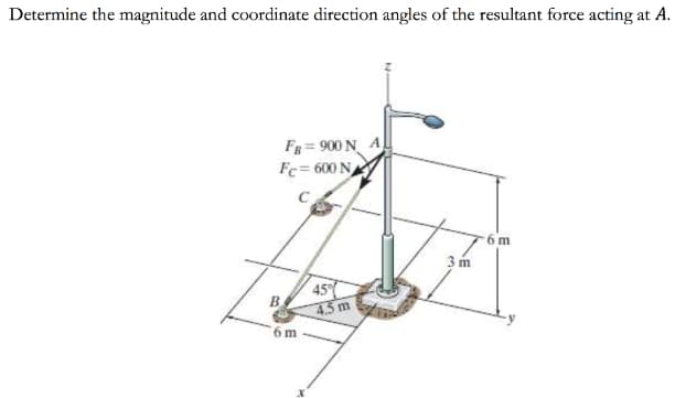 Determine the magnitude and coordinate direction angles of the resultant force acting at A.
Fg = 900 N A
Fc= 600 N
6 m
3 m
45
B.
4.3 m
6 m
