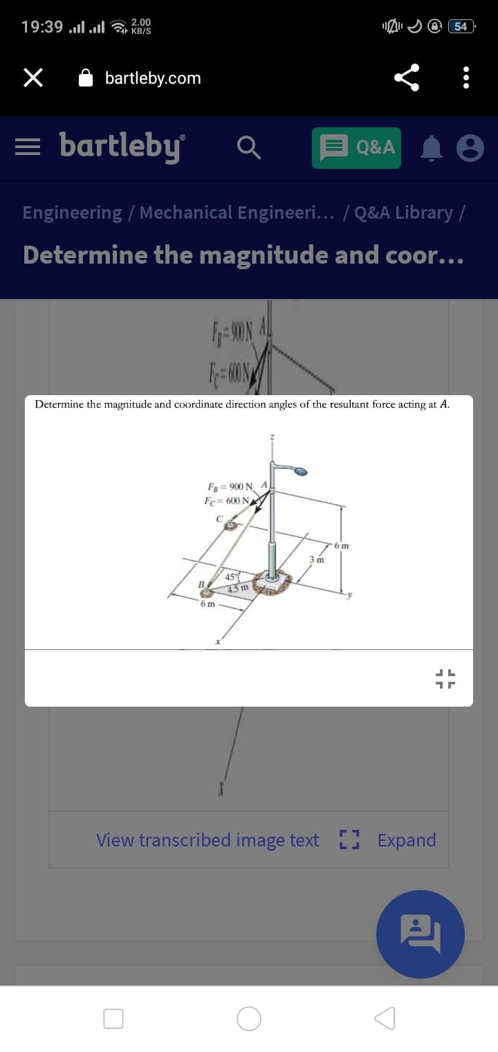 19:39 ..l .l KB/S
2.00
54
bartleby.com
= bartleby
Q&A A 8
Engineering / Mechanical Engineeri... / Q&A Library /
Determine the magnitude and coor...
- ON AL
Determine the magnitude and coordinate direction angles of the resultant force acting at A.
F= 900 N A
Fc= 600 N
6 m
3 m
45
B
45m
6 m
View transcribed image text Expand
