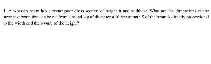 1. A wooden beam has a rectanguiar cross section of height h and width w. What are the dimensions of the
strongest beam that can be cut from a round log of diameter d if the strength S of the beam is directly proportional
to the width and the sauare of the height?
