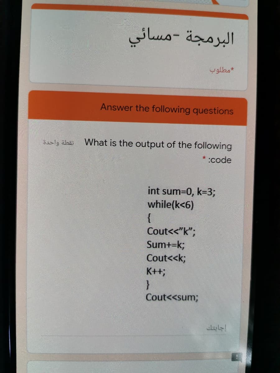 البرمجة –مسائي
مطلوب
Answer the following questions
نقطة واحدة
What is the output of the following
* :code
int sum=0, k=3;
while(k<6)
{
Cout<<"k";
Sum+=k;
Cout<<k;
K++;
Cout<<sum;
اجابتك
