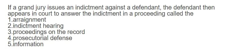 If a grand jury issues an indictment against a defendant, the defendant then
appears in court to answer the indictment in a proceeding called the
1.arraignment
2.indictment hearing
3.proceedings on the record
4.prosecutorial defense
5.information
