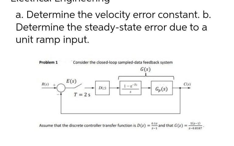 a. Determine the velocity error constant. b.
Determine the steady-state error due to a
unit ramp input.
Problem 1
Consider the closed-loop sampied-data feedback system
G(s)
E(s)
R(s)
C(S)
D(2)
Gp(s)
T = 2s
Assume that the discrete controller transfer function is D(z) = 0.12 and that G(z) = -1)
2-0.8187
