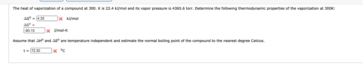 The heat of vaporization of a compound at 300. K is 22.4 kJ/mol and its vapor pressure is 4365.6 torr. Determine the following thermodynamic properties of the vaporization at 300K:
AG° = 4.35
X kJ/mol
AS° =
|-60.15
X J/mol-K
Assume that AH° and As° are temperature independent and estimate the normal boiling point of the compound to the nearest degree Celcius.
t = 72.30
X °C
