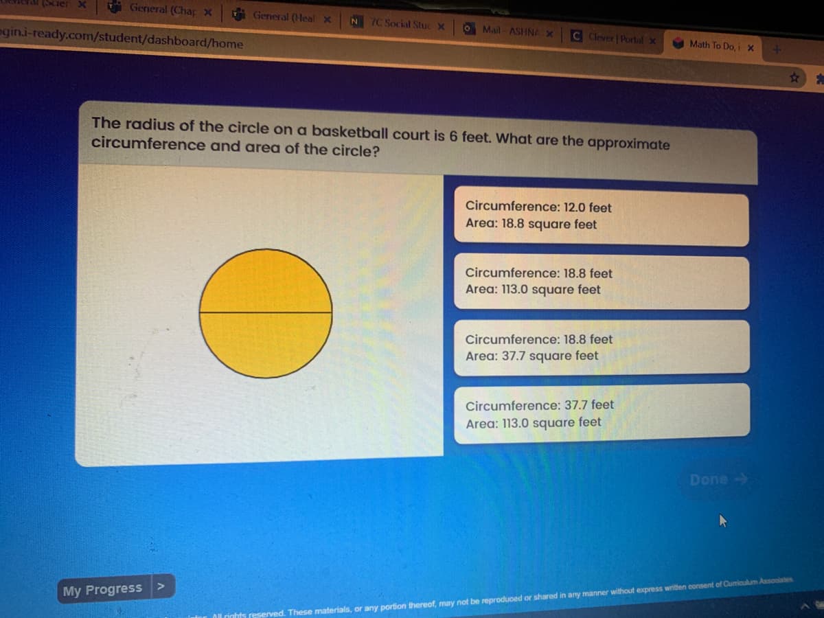 i General (Chap X
General (Hleal x
N 7C Social Stuc X
O Mail ASHNA X
C Clever Portal x
egin.i-ready.com/student/dashboard/home
A Math To Do, i x
The radius of the circle on a basketball court is 6 feet. What are the approximate
circumference and area of the circle?
Circumference: 12.0 feet
Area: 18.8 square feet
Circumference: 18.8 feet
Area: 113.0 square feet
Circumference: 18.8 feet
Area: 37.7 square feet
Circumference: 37.7 feet
Area: 113.0 square feet
Done->
My Progress >
rinhts reserved. These materials, or any portion thereof, may not be reproduced or shared in any manner without express written consent of Cumiculum Assoolates

