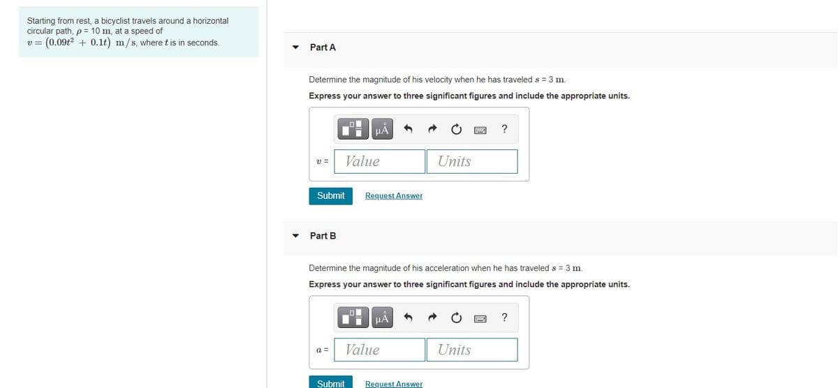 Starting from rest, a bicyclist travels around a horizontal
circular path, p= 10 m, at a speed of
(0.09t2 + 0.1t) m/s, where t is in seconds.
Part A
Determine the magnitude of his velocity when he has traveled s = 3 m.
Express your answer to three significant figures and include the appropriate units.
HA
?
Value
Units
v =
Submit
Request Answer
Part B
Determine the magnitude of his acceleration when he has traveled s = 3 m.
Express your answer to three significant figures and include the appropriate units.
HẢ
Value
Units
a =
Submit
Request Answer
