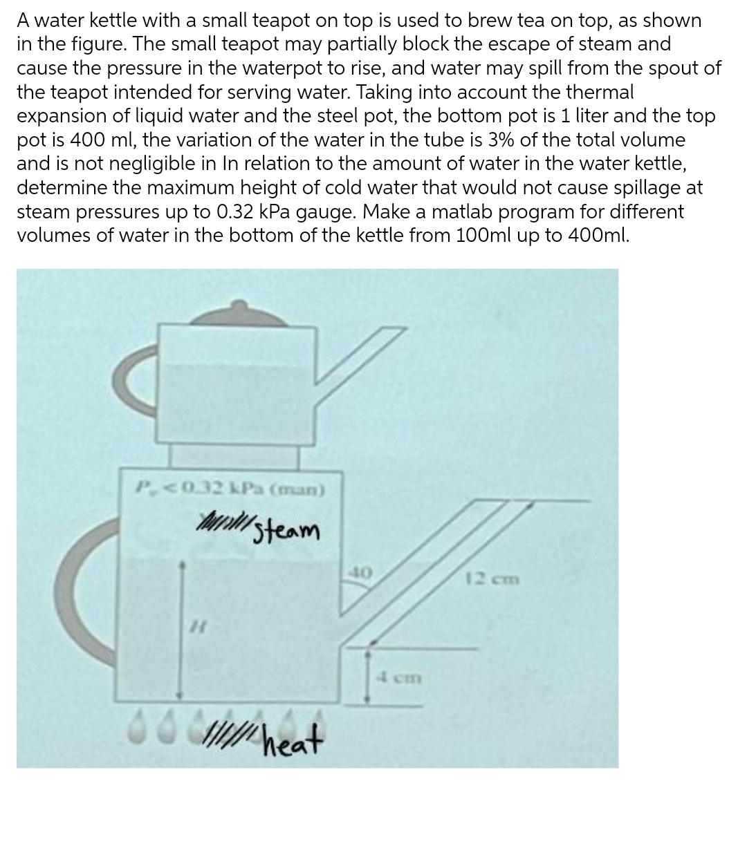 A water kettle with a small teapot on top is used to brew tea on top, as shown
in the figure. The small teapot may partially block the escape of steam and
cause the pressure in the waterpot to rise, and water may spill from the spout of
the teapot intended for serving water. Taking into account the thermal
expansion of liquid water and the steel pot, the bottom pot is 1 liter and the top
pot is 400 ml, the variation of the water in the tube is 3% of the total volume
and is not negligible in In relation to the amount of water in the water kettle,
determine the maximum height of cold water that would not cause spillage at
steam pressures up to 0.32 kPa gauge. Make a matlab program for different
volumes of water in the bottom of the kettle from 100ml up to 400ml.
P<0.32 kPa (man)
MINI
Steam
12 cm
so///// heat
40