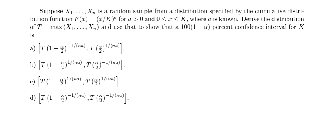 Suppose X1,..., Xn is a random sample from a distribution specified by the cumulative distri-
bution function F(x) = (x/K)ª for a > 0 and 0< x< K, where a is known. Derive the distribution
of T = max (X1,..., Xn) and use that to show that a 100(1– a) percent confidence interval for K
is
a) [T (1 – 3)-1/(n0) ,T ()/(m].
1/(na)
b) [T (1 – )/(mo) ,T (§)-1/(].
e) [T (1– 3)/(n),T (3)/].
d) [T (1 – 3)-1/(m) ,T (§)-/].
