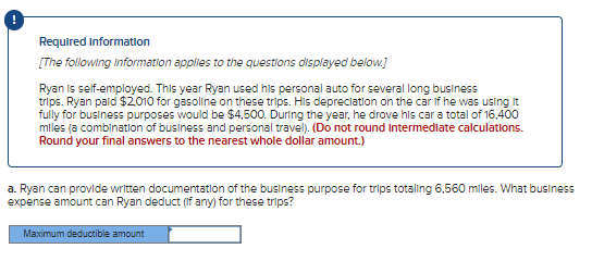 Required Information
[The following information applies to the questions displayed below.]
Ryan is self-employed. This year Ryan used his personal auto for several long business
trips. Ryan paid $2,010 for gasoline on these trips. His depreciation on the car if he was using it
fully for business purposes would be $4,500. During the year, he drove his car a total of 16,400
miles (a combination of business and personal travel). (Do not round Intermediate calculations.
Round your final answers to the nearest whole dollar amount.)
a. Ryan can provide written documentation of the business purpose for trips totalling 6,560 miles. What business
expense amount can Ryan deduct (if any) for these trips?
Maximum deductible amount