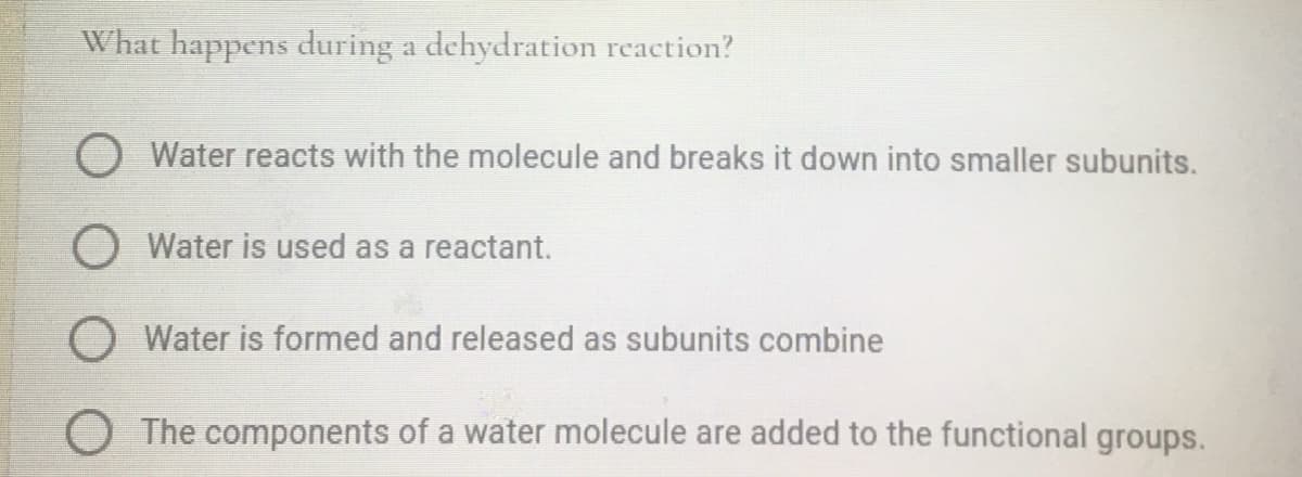 What happens during a dehydration reaction?
O Water reacts with the molecule and breaks it down into smaller subunits.
O Water is used as a reactant.
O Water is formed and released as subunits combine
O The components of a water molecule are added to the functional groups.
