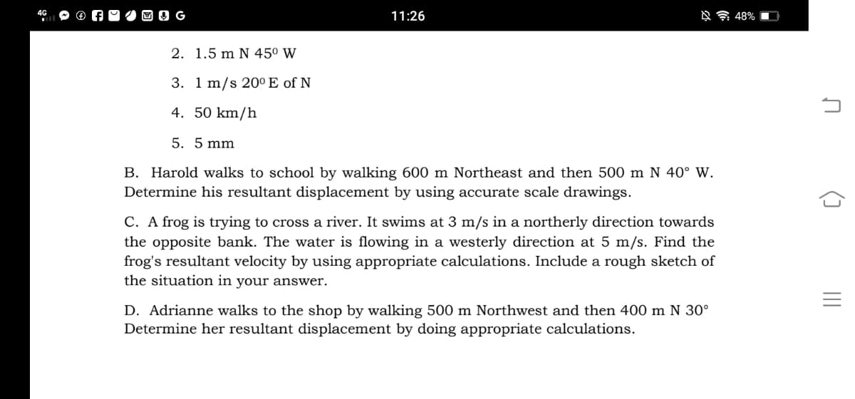 G
11:26
2. 1.5 m N 450 W
3. 1 m/s 20° E of N
4. 50 km/h
5. 5 mm
B. Harold walks to school by walking 600 m Northeast and then 500 m N 40° W.
Determine his resultant displacement by using accurate scale drawings.
C. A frog is trying to cross a river. It swims at 3 m/s in a northerly direction towards
the opposite bank. The water is flowing in a westerly direction at 5 m/s. Find the
frog's resultant velocity by using appropriate calculations. Include a rough sketch of
the situation in your answer.
D. Adrianne walks to the shop by walking 500 m Northwest and then 400 m N 30°
Determine her resultant displacement
doing appropriate calculations.
()
II
