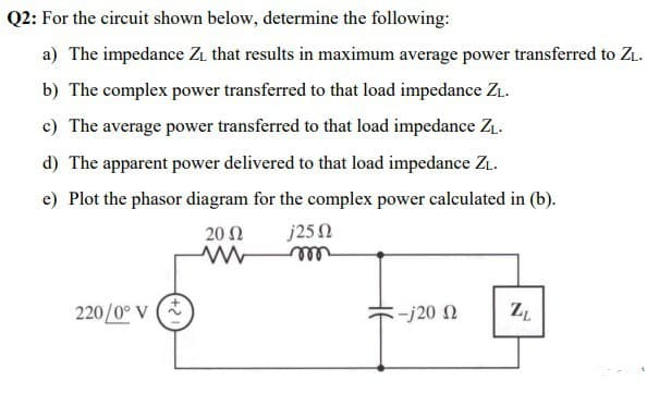 Q2: For the circuit shown below, determine the following:
a) The impedance Zi that results in maximum average power transferred to ZL.
b) The complex power transferred to that load impedance Zı.
c) The average power transferred to that load impedance Z.
d) The apparent power delivered to that load impedance ZL.
e) Plot the phasor diagram for the complex power calculated in (b).
20 Ω
j25N
ell
220/0° v (*
-j20 N
