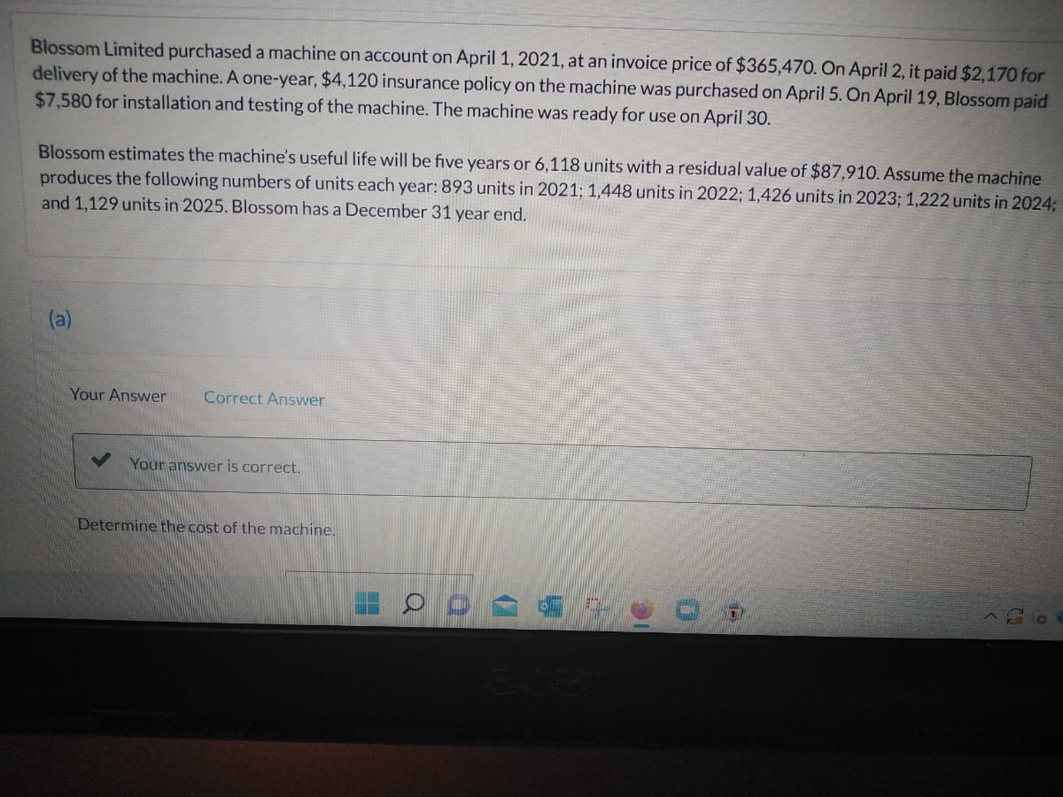 Blossom Limited purchased a machine on account on April 1, 2021, at an invoice price of $365,470. On April 2, it paid $2,170 for
delivery of the machine. A one-year, $4,120 insurance policy on the machine was purchased on April 5. On April 19, Blossom paid
$7,580 for installation and testing of the machine. The machine was ready for use on April 30.
Blossom estimates the machine's useful life will be five years or 6,118 units with a residual value of $87,910. Assume the machine
produces the following numbers of units each year: 893 units in 2021; 1,448 units in 2022; 1,426 units in 2023; 1,222 units in 2024;
and 1,129 units in 2025. Blossom has a December 31 year end.
(a)
Your Answer Correct Answer
Your answer is correct.
Determine the cost of the machine.
ODA