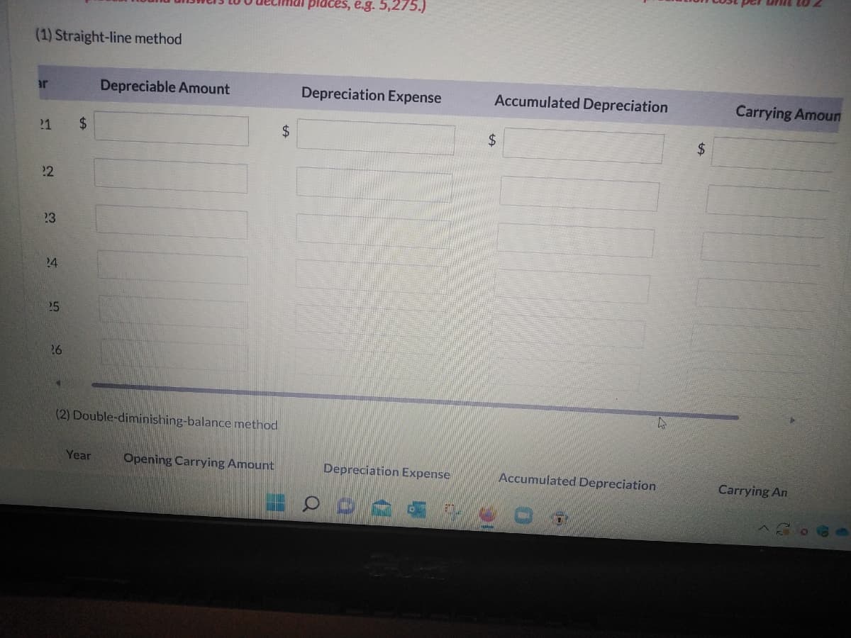 (1) Straight-line method
ar
21
22
23
24
$
26
(2) Double-diminishing-balance method
Year
Opening Carrying Amount
25
Depreciable Amount
$
places, e.g. 5,275.)
Depreciation Expense
Depreciation Expense
Accumulated Depreciation
$
Accumulated Depreciation
$
Carrying Amoun
Carrying An