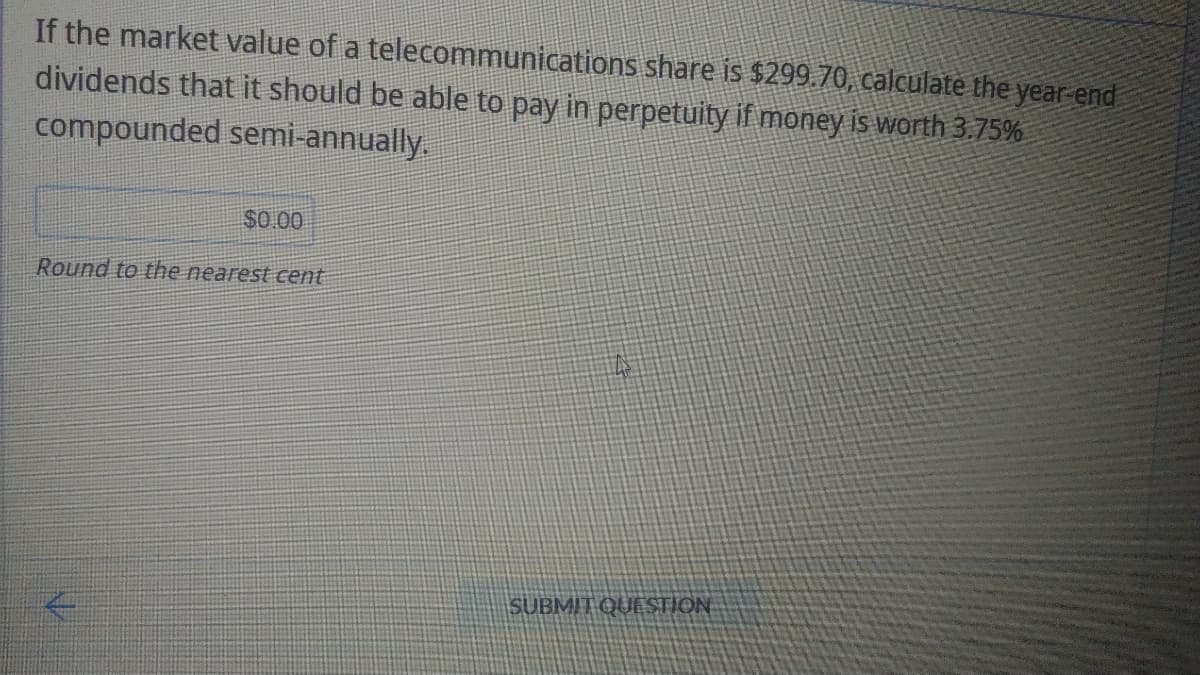 If the market value of a
telecommunications share is $299.70, calculate the year-end
dividends that it should be able to pay in perpetuity if money is worth 3.75%
compounded semi-annually.
$0.00
Round to the nearest cent
N
SUBMIT QUESTION