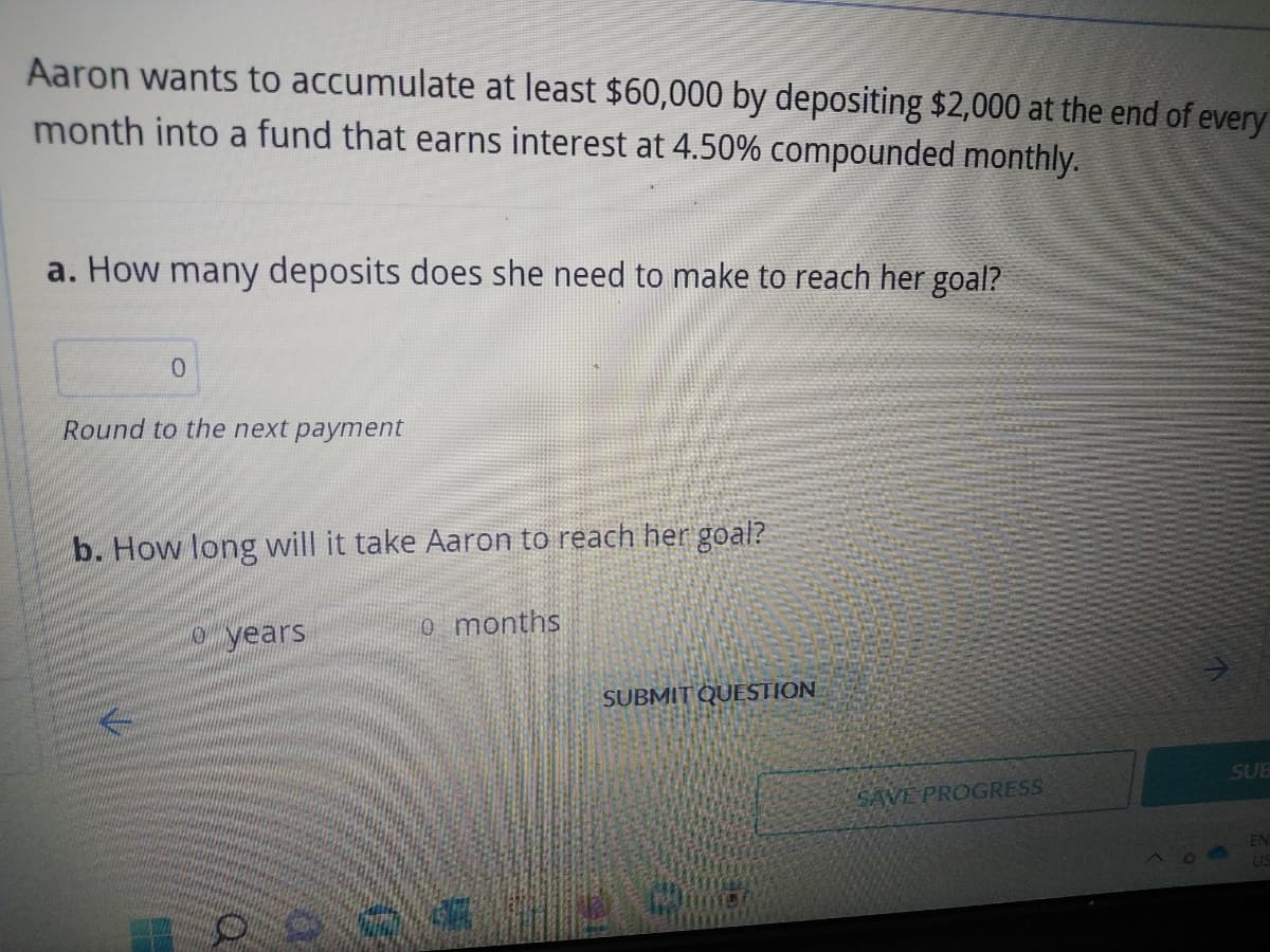 Aaron wants to accumulate at least $60,000 by depositing $2,000 at the end of every
month into a fund that earns interest at 4.50% compounded monthly.
a. How many deposits does she need to make to reach her goal?
0
Round to the next payment
b. How long will it take Aaron to reach her goal?
0 years
0 months
SUBMIT QUESTION
SAVE PROGRESS
00 700 30
SUB
US