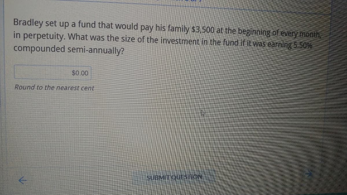 Bradley set up a fund that would pay his family $3,500 at the beginning of every month,
in perpetuity. What was the size of the investment in the fund if it was earning 5.50%
compounded semi-annually?
$0.00
Round to the nearest cent
SUBMIT QUESTION