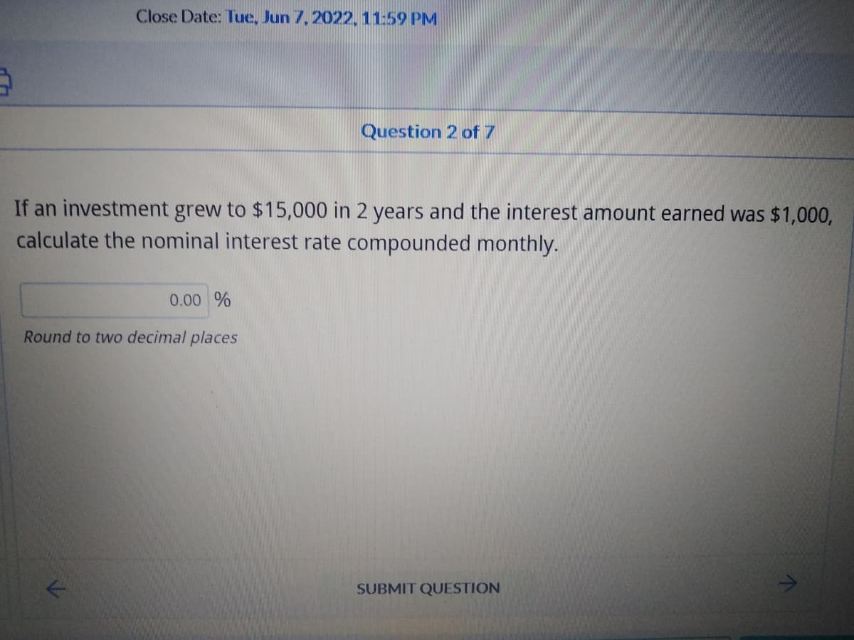 Close Date: Tue, Jun 7, 2022, 11:59 PM
Question 2 of 7
If an investment grew to $15,000 in 2 years and the interest amount earned was $1,000,
calculate the nominal interest rate compounded monthly.
0.00 %
Round to two decimal places
SUBMIT QUESTION
11
^