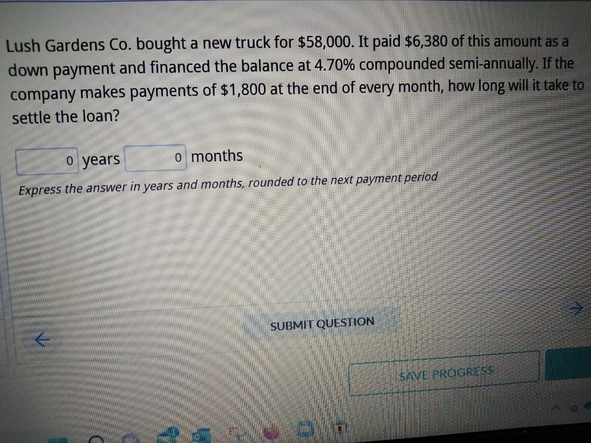 Lush Gardens Co. bought a new truck for $58,000. It paid $6,380 of this amount as a
down payment and financed the balance at 4.70% compounded semi-annually. If the
company makes payments of $1,800 at the end of every month, how long will it take to
settle the loan?
o years
o months
Express the answer in years and months, rounded to the next payment period
13
SUBMIT QUESTION
SAVE PROGRESS