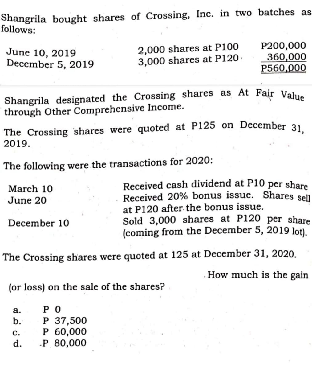 Shangrila designated the Crossing shares as At Fair Value
Shangrila bought shares of Crossing, Inc. in two batches as
follows:
June 10, 2019
December 5, 2019
2,000 shares at P100
3,000 shares at P120.
P200,000
360,000
P560,000
through Other Comprehensive Income.
The Crossing shares were quoted at P125 on December 31
2019.
The following were the transactions for 2020:
Received cash dividend at P10 per share
Received 20% bonus issue. Shares sell
at P120 after.the bonus issue.
Sold 3,000 shares at P120 per share
(coming from the December 5, 2019 lot).
March 10
June 20
December 10
The Crossing shares were quoted at 125 at December 31, 2020.
.How much is the gain
(or loss) on the sale of the shares?
P O
P 37,500
P 60,000
-P 80,000
а.
b.
c.
d.
