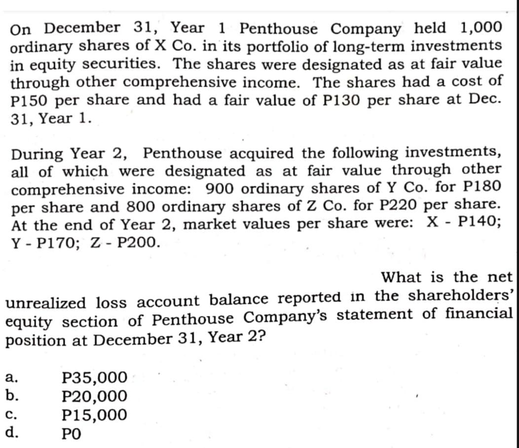 On December 31, Year 1 Penthouse Company held 1,000
ordinary shares of X Co. in its portfolio of long-term investments
in equity securities. The shares were designated as at fair value
through other comprehensive income. The shares had a cost of
P150 per share and had a fair value of P130 per share at Dec.
31, Year 1.
During Year 2, Penthouse acquired the following investments,
all of which were designated as at fair value through other
comprehensive income: 900 ordinary shares of Y Co. for P180
per share and 800 ordinary shares of Z Co. for P220 per share.
At the end of Year 2, market values per share were: X - P140;
Y - P170; Z - P200.
What is the net
unrealized loss account balance reported in the shareholders'
equity section of Penthouse Company's statement of financial
position at December 31, Year 2?
P35,000
P20,000
P15,000
РО
а.
b.
с.
d.
