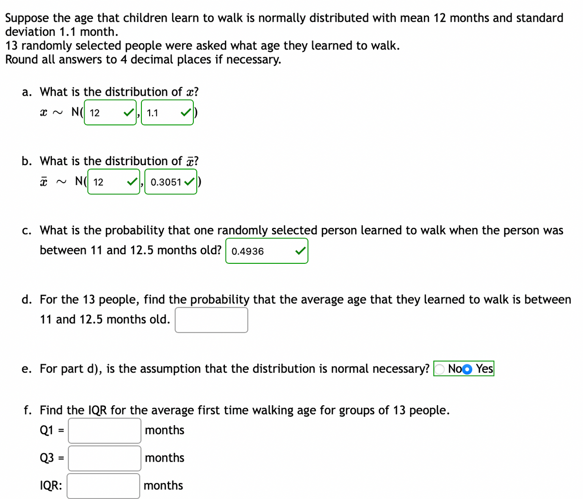 Suppose the age that children learn to walk is normally distributed with mean 12 months and standard
deviation 1.1 month.
13 randomly selected people were asked what age they learned to walk.
Round all answers to 4 decimal places if necessary.
a. What is the distribution of x?
x N N( 12
1.1
b. What is the distribution of x?
* ~ N( 12
0.3051 v
c. What is the probability that one randomly selected person learned to walk when the person was
between 11 and 12.5 months old? 0.4936
d. For the 13 people, find the probability that the average age that they learned to walk is between
11 and 12.5 months old.
e. For part d), is the assumption that the distribution is normal necessary?
NoO Yes
f. Find the IQR for the average first time walking age for groups of 13 people.
Q1 =
months
%3D
Q3
months
%3D
IQR:
months
