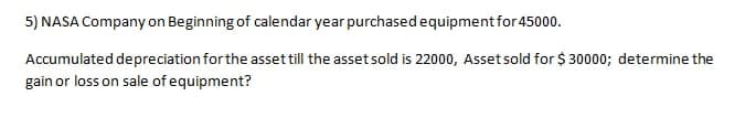 5) NASA Company on Beginning of calendar year purchased equipment for 45000.
Accumulated depreciation for the asset till the asset sold is 22000, Assetsold for $ 30000; determine the
gain or loss on sale of equipment?
