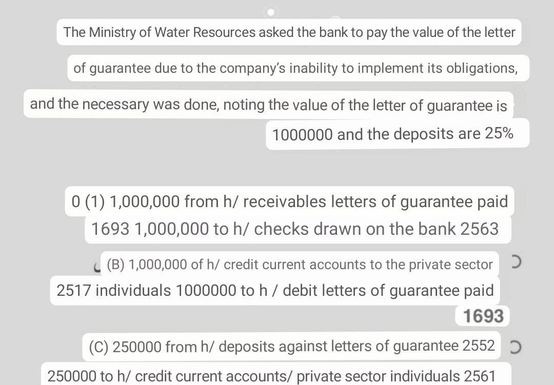 The Ministry of Water Resources asked the bank to pay the value of the letter
of guarantee due to the company's inability to implement its obligations,
and the necessary was done, noting the value of the letter of guarantee is
1000000 and the deposits are 25%
0 (1) 1,000,000 from h/ receivables letters of guarantee paid
1693 1,000,000 to h/ checks drawn on the bank 2563
L (B) 1,000,000 of h/ credit current accounts to the private sector )
2517 individuals 1000000 to h/ debit letters of guarantee paid
1693
(C) 250000 from h/ deposits against letters of guarantee 2552
250000 to h/ credit current accounts/ private sector individuals 2561
