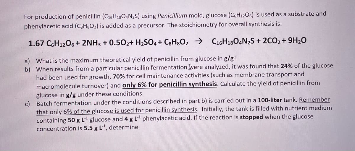 For production of penicillin (C16H18O4N2S) using Penicillium mold, glucose (C6H12O6) is used as a substrate and
phenylacetic acid (C3H8O2) is added as a precursor. The stoichiometry for overall synthesis is:
1.67 C6H1206 + 2NH3 + 0.502+ H2SO4+ C3H8O2 → C16H180,N2S + 2CO2+ 9H2O
a) What is the maximum theoretical yield of penicillin from glucose in g/g?
b) When results from a particular penicillin fermentationvere analyzed, it was found that 24% of the glucose
had been used for growth, 70% for cell maintenance activities (such as membrane transport and
macromolecule turnover) and only 6% for penicillin synthesis. Calculate the yield of penicillin from
glucose in g/g under these conditions.
c) Batch fermentation under the conditions described in part b) is carried out in a 100-liter tank. Remember
that only 6% of the glucose is used for penicillin synthesis. Initially, the tank is filled with nutrient medium
containing 50 gL glucose and 4 g L phenylacetic acid. If the reaction is stopped when the glucose
concentration is 5.5 g L1, determine
