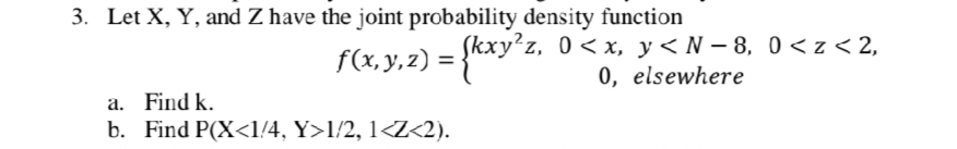 3. Let X, Y, and Z have the joint probability density function
f(x, y, z) =
Skxy?z, 0<x, y<N – 8, 0< z < 2,
0, elsewhere
a. Find k.
b. Find P(X<1/4, Y>1/2, 1<Z<2).
