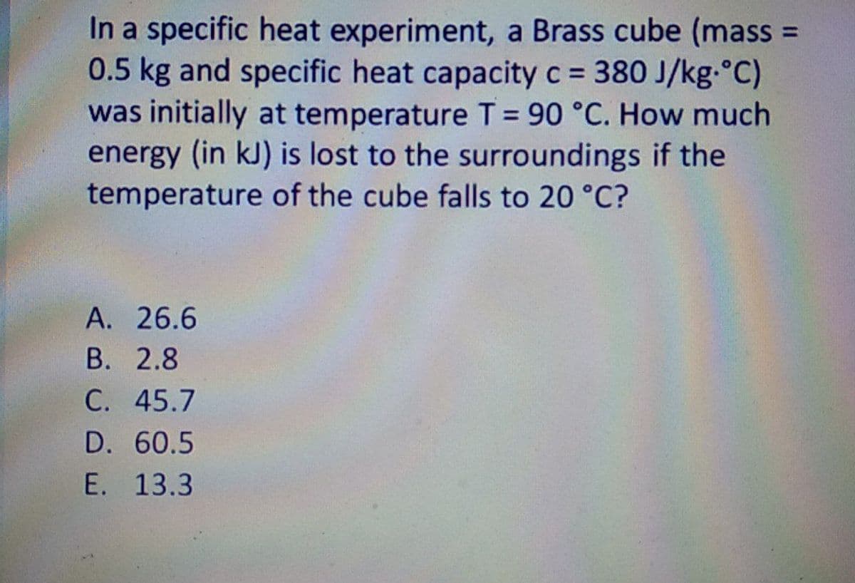 In a specific heat experiment, a Brass cube (mass =
0.5 kg and specific heat capacity c 380 J/kg-°C)
was initially at temperature T = 90 °C. How much
energy (in kJ) is lost to the surroundings if the
temperature of the cube falls to 20 °C?
А. 26.6
В. 2.8
С. 45.7
D. 60.5
E. 13.3

