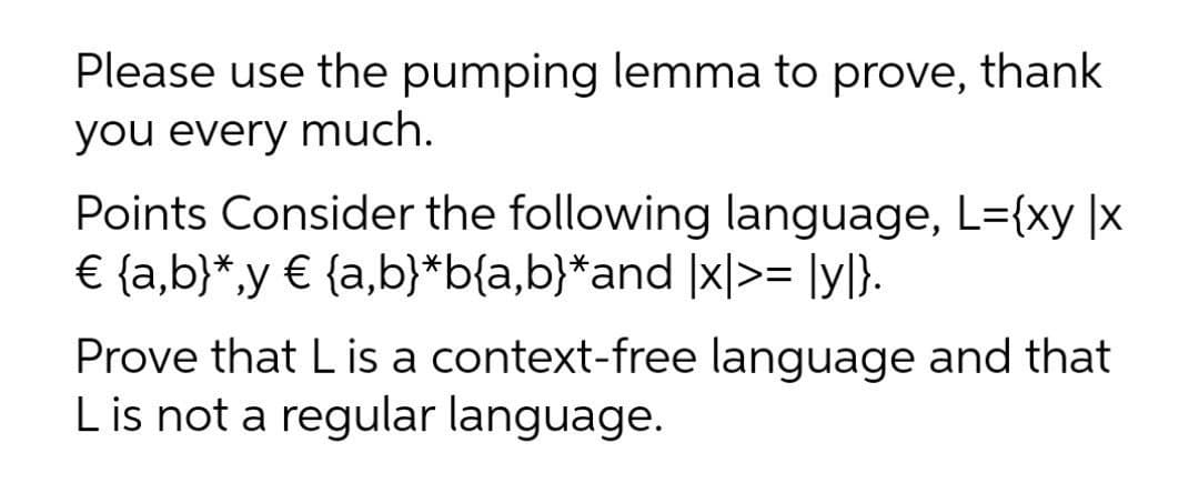 Please use the pumping lemma to prove, thank
you every much.
Points Consider the following language, L={xy |x
€ {a,b}*,y € {a,b}*b{a,b}*and |x|>= [y]}.
Prove that L is a context-free language and that
L is not a regular language.
