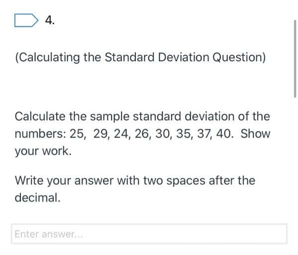 4.
(Calculating the Standard Deviation Question)
Calculate the sample standard deviation of the
numbers: 25, 29, 24, 26, 30, 35, 37, 40. Show
your work.
Write your answer with two spaces after the
decimal.
Enter answer...

