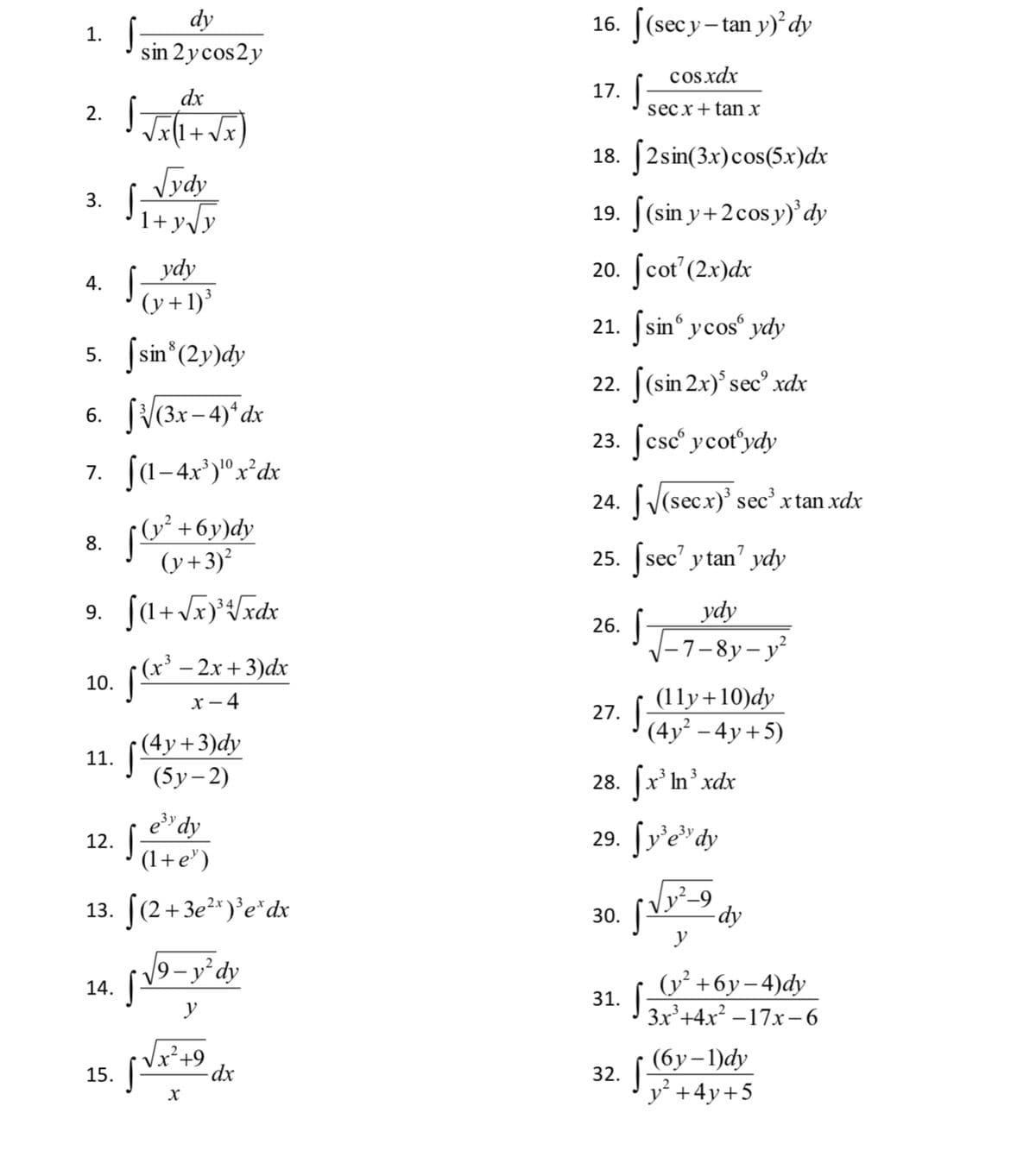 dy
16. [(secy-tan y)² dy
1.
sin 2ycos2y
cos.xdx
dx
17.
2.
secx+tan x
+vx
18. [2sin(3x)cos(5x)dx
Jydy
3. Ji+yy
19. |(sin y+2cos y)'dy
ydy
20. [cot'(2x)dx
4.
(y+1)³
21. sin ycos° ydy
|sin*(2y)dy
5.
22. |(sin 2x)° sec° xdx
6. fV(3x-4)°dx
23. [csc° ycot'ydy
7. fa-4x')"x°dx
24. (V(secx)' sec xtan xdx
• (y² +6y)dy
(y+3)²
8.
25. [sec' y tan' ydy
ydy
V-7-8y- y²
9.
+
26.
((** - 2r + 3)dx
х — 4
10.
(11y+10)dy
27. |
(4y² – 4y+5)
(4y+3)dy
11.
(5у-2)
28. x' In xdx
e" dy
29. ſv'e"dy
12.
(1+e")
13. (2+3e²")°e*dx
-dy
y
30.
19-y°dy
(у'+6у-4)dy
3x+4x –17x-6
14.
31.
y
x²+9
15.
(бу-1)dy
32.
y +4y+5
