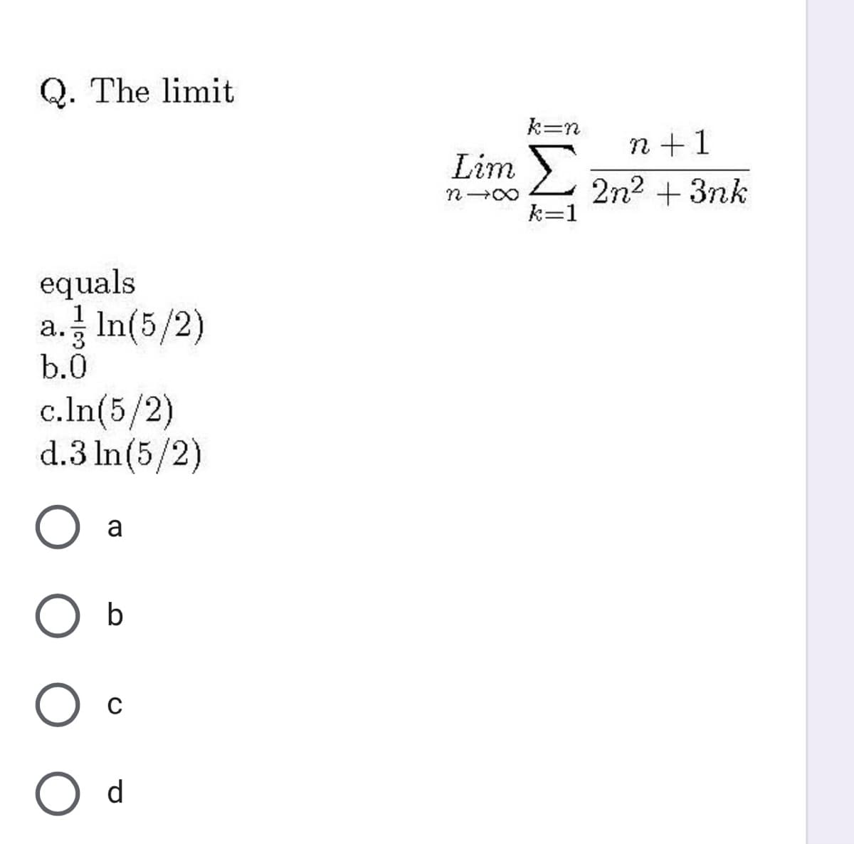 Q. The limit
k=n
n+1
Lim )
2n2 + 3nk
k=1
equals
a. In(5/2)
b.0
c.In(5/2)
d.3 In(5/2)
a
b
