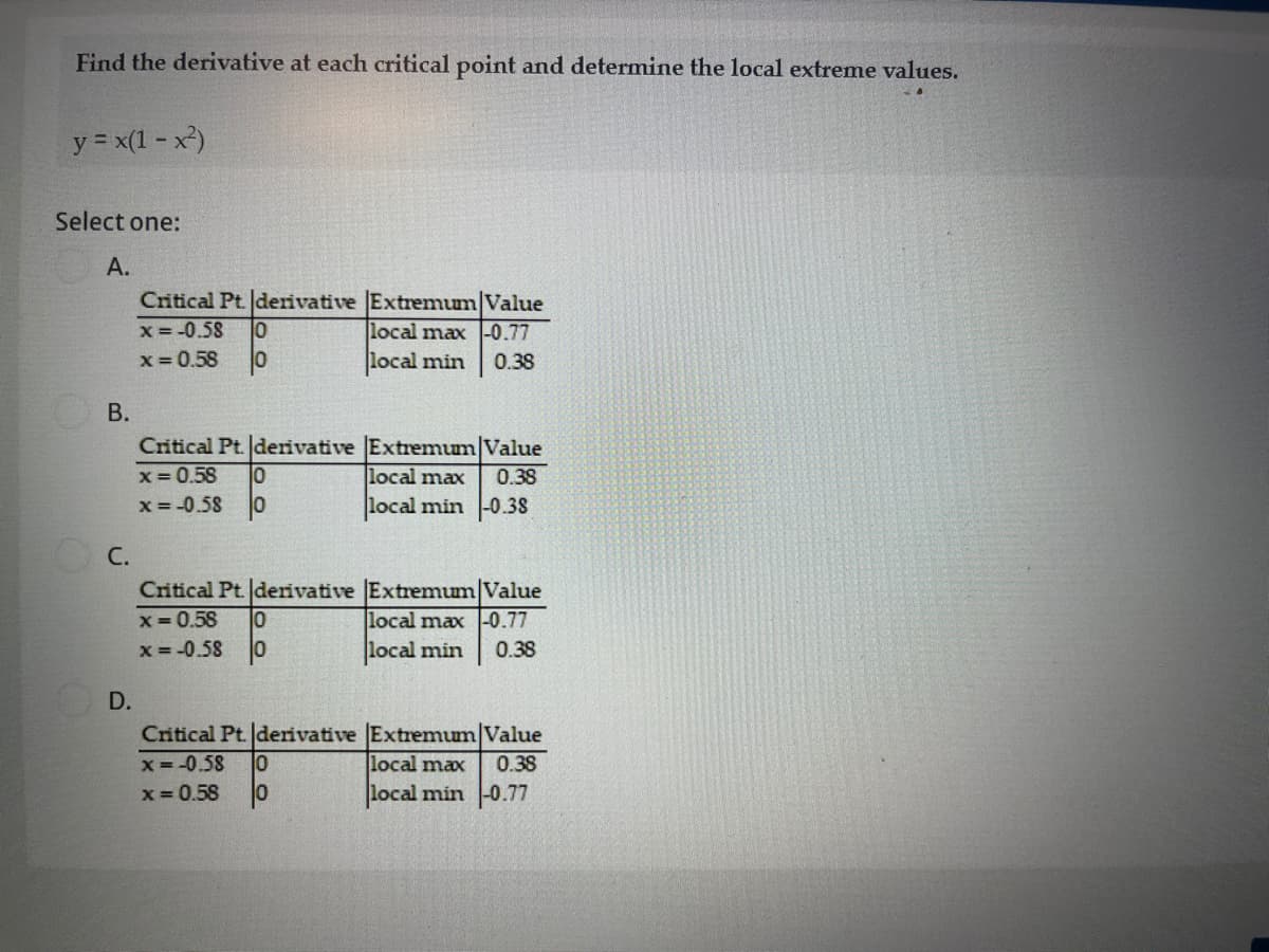 Find the derivative at each critical point and determine the local extreme values.
y = x(1 - x)
Select one:
А.
Critical Pt. derivative Extremum Value
local max -0.77
x= -0.58
x = 0.58
local min
0.38
В.
Critical Pt. derivative Extremum Value
x= 0.58
x = -0.58
local max
0.38
local min -0.38
C.
Critical Pt. derivative Extremum Value
x = 0.58
x = -0.58
local max -0.77
local min
0.38
D.
Critical Pt. derivative Extremum/Value
x= -0.58
local max
0.38
x = 0.58
local min -0.77
