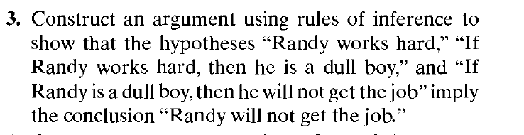 3. Construct an argument using rules of inference to
show that the hypotheses "Randy works hard," "If
Randy works hard, then he is a dull boy," and "If
Randy is a dull boy, then he will not get the job" imply
the conclusion “Randy will not get the job."

