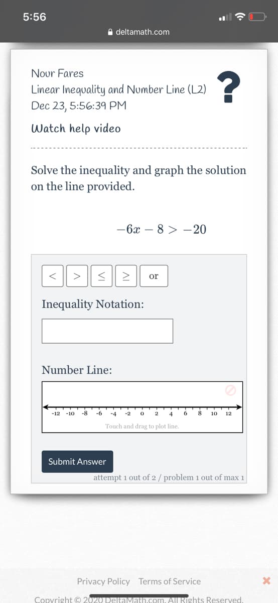 5:56
A deltamath.com
Nour Fares
Linear Inequality and Number Line (L2)
Dec 23, 5:56:39 PM
Watch help video
Solve the inequality and graph the solution
on the line provided.
-6x – 8 > – 20
>
or
Inequality Notation:
Number Line:
-12
-10
-8-
-6
-4
-2
2
4
10
12
Touch and drag to plot line.
Submit Answer
attempt 1 out of 2 / problem 1 out of max 1
Privacy Policy Terms of Service
Copyright © 2020 DelE
m. All Rights Reserved.
