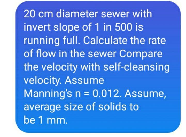 20 cm diameter sewer with
invert slope of 1 in 500 is
running full. Calculate the rate
of flow in the sewer Compare
the velocity with self-cleansing
velocity. Assume
Manning's n = 0.012. Assume,
average size of solids to
be 1 mm.
