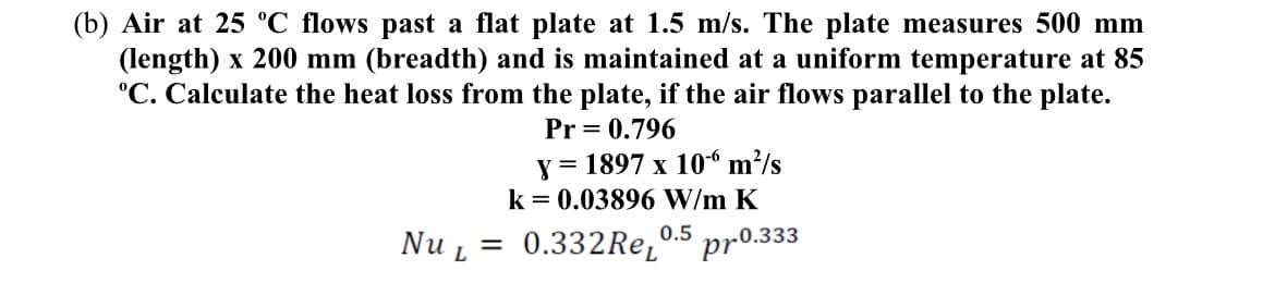 (b) Air at 25 °C flows past a flat plate at 1.5 m/s. The plate measures 500 mm
(length) x 200 mm (breadth) and is maintained at a uniform temperature at 85
"C. Calculate the heat loss from the plate, if the air flows parallel to the plate.
Pr = 0.796
y = 1897 x 106 m²/s
k = 0.03896 W/m K
0.5
Nu L
= 0.332Re,
pr0.333
