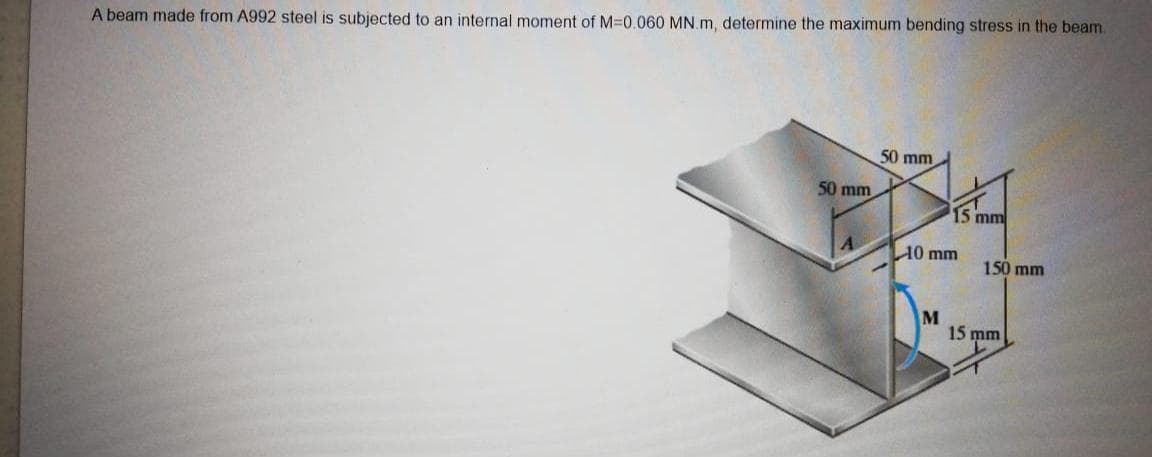 A beam made from A992 steel is subjected to an internal moment of M=0.060 MN.m, determine the maximum bending stress in the beam
50 mm
50 mm
15 mm
10 mm
150 mm
M
15 mm
